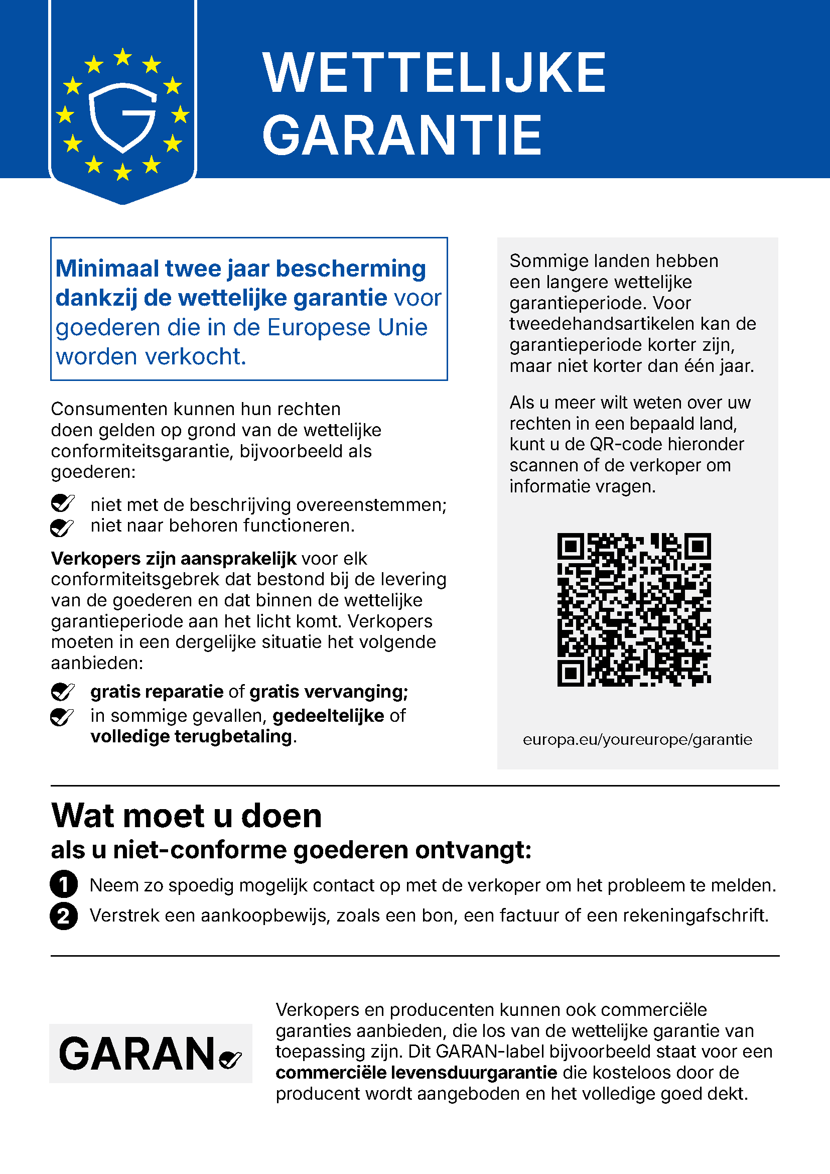Wettelijke garantie. Minimaal twee jaar bescherming dankzij de wettelijke garantie voor goederen die in de Europese Unie worden verkocht. Consumenten kunnen hun rechten doen gelden op grond van de wettelijke conformiteitsgarantie, bijvoorbeeld als goederen: niet met de beschrijving overeenstemmen; niet naar behoren functioneren. Verkopers zijn aansprakelijk voor elk conformiteitsgebrek dat bestond bij de levering van de goederen en dat binnen de wettelijke garantieperiode aan het licht komt. Verkopers moeten in een dergelijke situatie het volgende aanbieden: gratis reparatie of gratis vervanging; in sommige gevallen, gedeeltelijke of volledige terugbetaling. Sommige landen hebben een langere wettelijke garantieperiode. Voor tweedehandsartikelen kan de garantieperiode korter zijn, maar niet korter dan één jaar. Als u meer wilt weten over uw rechten in een bepaald land, kunt u de QR-code hieronder scannen of de verkoper om informatie vragen: europa.eu/youreurope/garantie. Wat moet u doen als u niet-conforme goederen ontvangt: 1. Neem zo spoedig mogelijk contact op met de verkoper om het probleem te melden. 2. Verstrek een aankoopbewijs, zoals een bon, een factuur of een rekeningafschrift. Verkopers en producenten kunnen ook commerciële garanties aanbieden, die los van de wettelijke garantie van toepassing zijn. Dit GARAN-label bijvoorbeeld staat voor een commerciële levensduurgarantie die kosteloos door de producent wordt aangeboden en het volledige goed dekt.